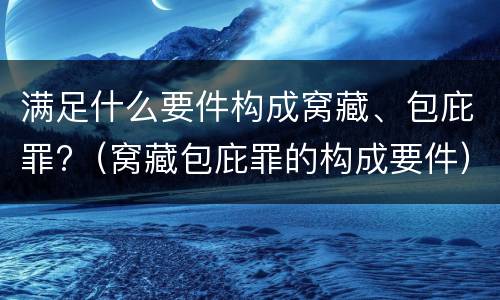 满足什么要件构成窝藏、包庇罪?（窝藏包庇罪的构成要件）