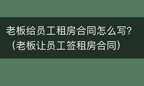 老板给员工租房合同怎么写？（老板让员工签租房合同）