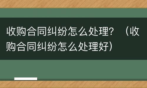 收购合同纠纷怎么处理？（收购合同纠纷怎么处理好）