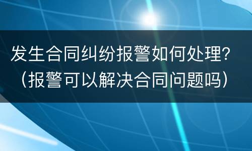 发生合同纠纷报警如何处理？（报警可以解决合同问题吗）