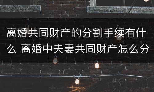离婚共同财产的分割手续有什么 离婚中夫妻共同财产怎么分