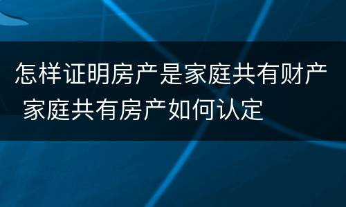 怎样证明房产是家庭共有财产 家庭共有房产如何认定