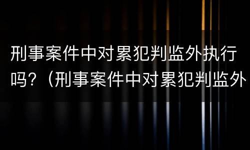 刑事案件中对累犯判监外执行吗?（刑事案件中对累犯判监外执行吗怎么处理）