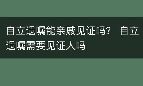 自立遗嘱能亲戚见证吗？ 自立遗嘱需要见证人吗
