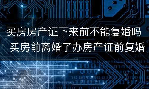 买房房产证下来前不能复婚吗 买房前离婚了办房产证前复婚