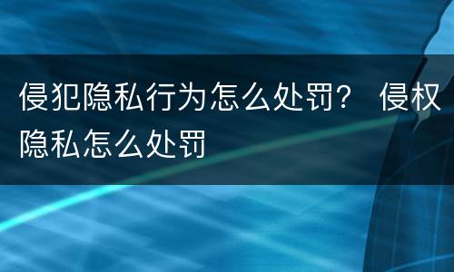 侵犯隐私行为怎么处罚？ 侵权隐私怎么处罚