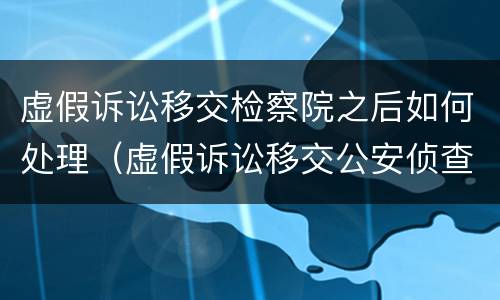 虚假诉讼移交检察院之后如何处理（虚假诉讼移交公安侦查需要怎么审理）