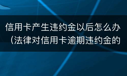 信用卡产生违约金以后怎么办（法律对信用卡逾期违约金的规定）