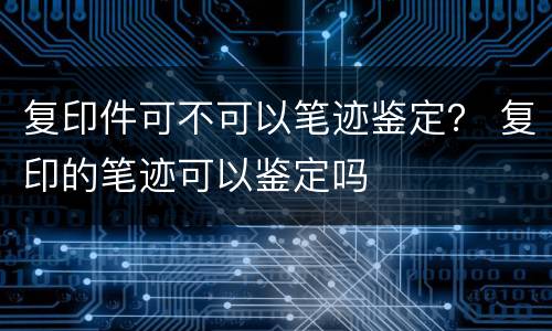 复印件可不可以笔迹鉴定？ 复印的笔迹可以鉴定吗