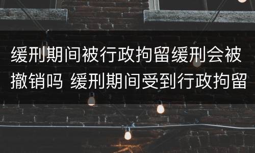 缓刑期间被行政拘留缓刑会被撤销吗 缓刑期间受到行政拘留会撤销缓刑吗