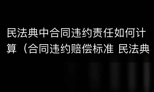 民法典中合同违约责任如何计算（合同违约赔偿标准 民法典）
