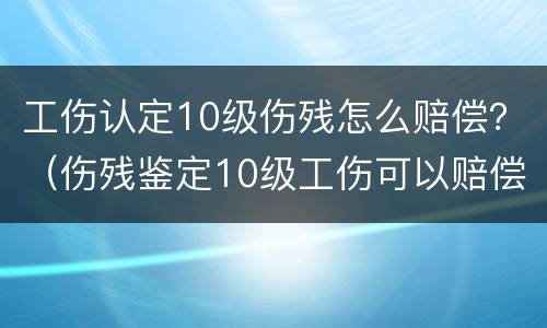 工伤认定10级伤残怎么赔偿？（伤残鉴定10级工伤可以赔偿多少）
