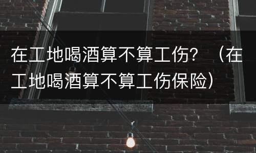 在工地喝酒算不算工伤？（在工地喝酒算不算工伤保险）