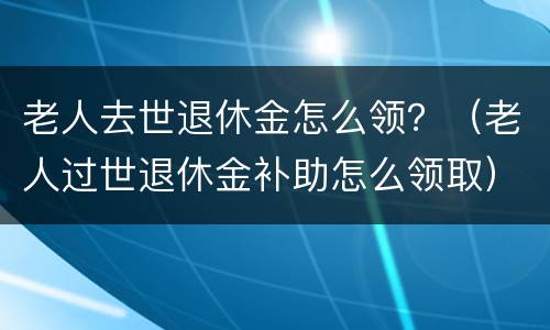 老人去世退休金怎么领？（老人过世退休金补助怎么领取）