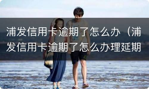 浦发信用卡逾期了怎么办（浦发信用卡逾期了怎么办理延期还款）