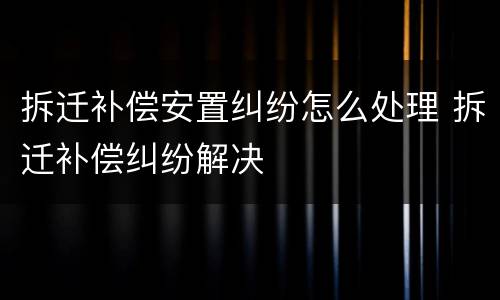 拆迁补偿安置纠纷怎么处理 拆迁补偿纠纷解决
