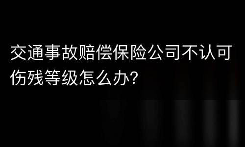 交通事故赔偿保险公司不认可伤残等级怎么办？