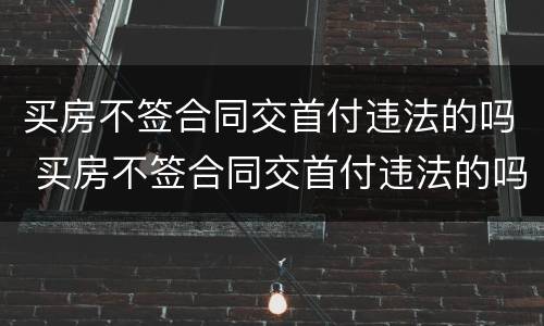 买房不签合同交首付违法的吗 买房不签合同交首付违法的吗怎么办