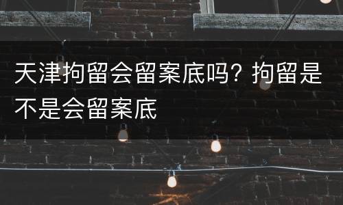 天津拘留会留案底吗? 拘留是不是会留案底