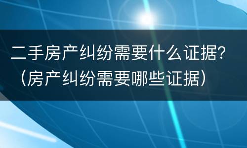 二手房产纠纷需要什么证据？（房产纠纷需要哪些证据）