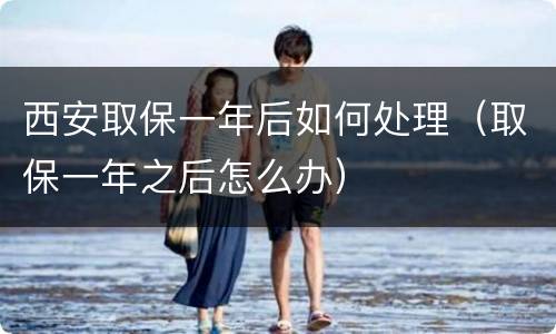 西安取保一年后如何处理（取保一年之后怎么办）