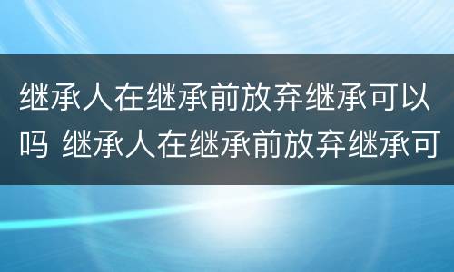 继承人在继承前放弃继承可以吗 继承人在继承前放弃继承可以吗