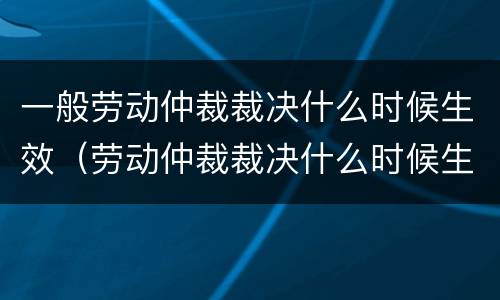 一般劳动仲裁裁决什么时候生效（劳动仲裁裁决什么时候生效啊）