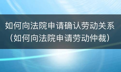 如何向法院申请确认劳动关系（如何向法院申请劳动仲裁）