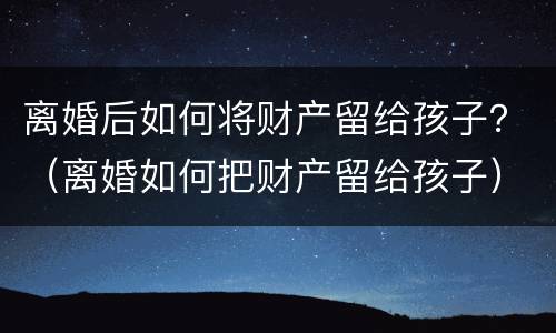 离婚后如何将财产留给孩子？（离婚如何把财产留给孩子）