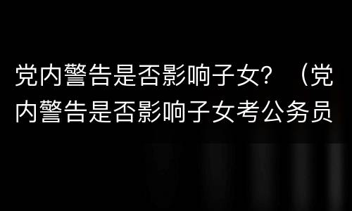 党内警告是否影响子女？（党内警告是否影响子女考公务员）
