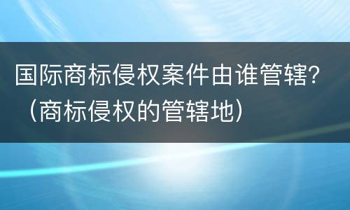 国际商标侵权案件由谁管辖？（商标侵权的管辖地）