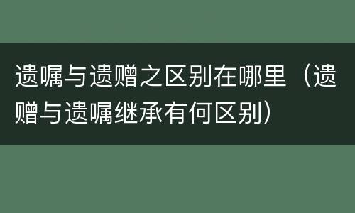 遗嘱与遗赠之区别在哪里（遗赠与遗嘱继承有何区别）