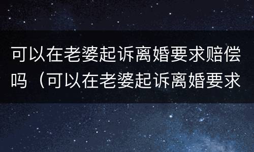 可以在老婆起诉离婚要求赔偿吗（可以在老婆起诉离婚要求赔偿吗知乎）