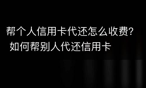 帮个人信用卡代还怎么收费？ 如何帮别人代还信用卡