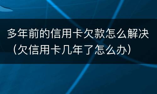 多年前的信用卡欠款怎么解决（欠信用卡几年了怎么办）