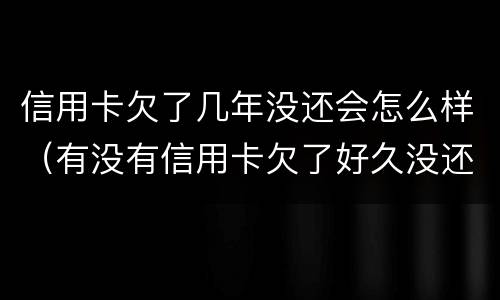 信用卡欠了几年没还会怎么样（有没有信用卡欠了好久没还的）