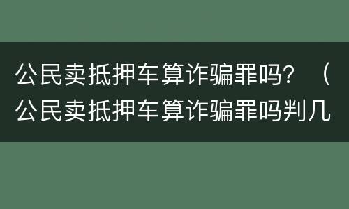 公民卖抵押车算诈骗罪吗？（公民卖抵押车算诈骗罪吗判几年）