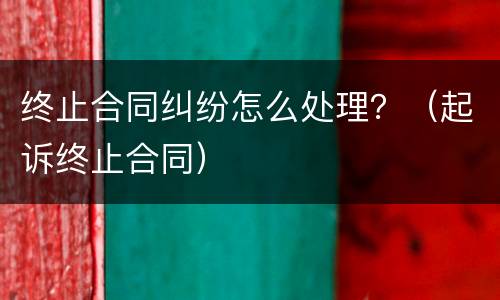 终止合同纠纷怎么处理？（起诉终止合同）
