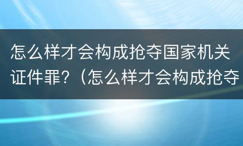 怎么样才会构成抢夺国家机关证件罪?（怎么样才会构成抢夺国家机关证件罪呢）
