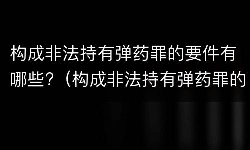 构成非法持有弹药罪的要件有哪些?（构成非法持有弹药罪的要件有哪些）