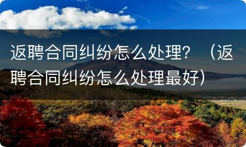返聘合同纠纷怎么处理？（返聘合同纠纷怎么处理最好）