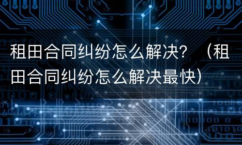 租田合同纠纷怎么解决？（租田合同纠纷怎么解决最快）