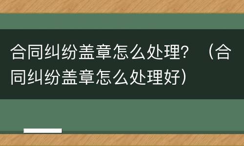 合同纠纷盖章怎么处理？（合同纠纷盖章怎么处理好）