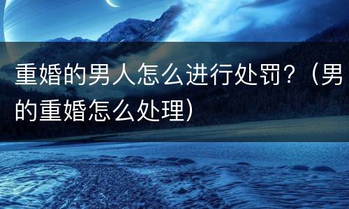 重婚的男人怎么进行处罚?（男的重婚怎么处理）