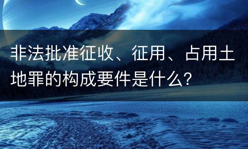 非法批准征收、征用、占用土地罪的构成要件是什么？