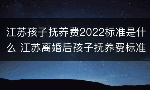 江苏孩子抚养费2022标准是什么 江苏离婚后孩子抚养费标准2021年