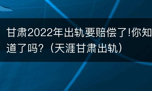 甘肃2022年出轨要赔偿了!你知道了吗?（天涯甘肃出轨）