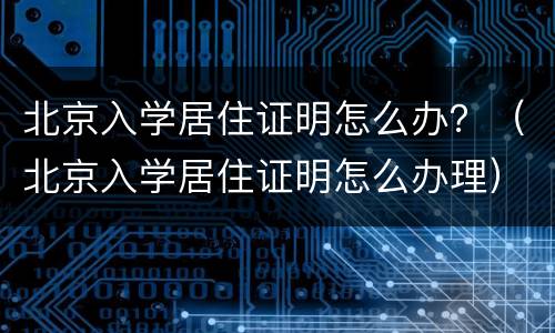 北京入学居住证明怎么办？（北京入学居住证明怎么办理）