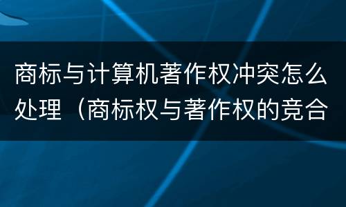 商标与计算机著作权冲突怎么处理（商标权与著作权的竞合保护）