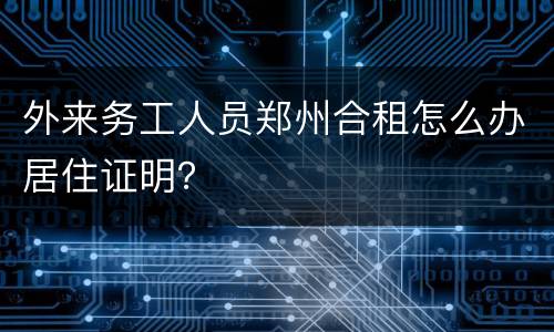 外来务工人员郑州合租怎么办居住证明？